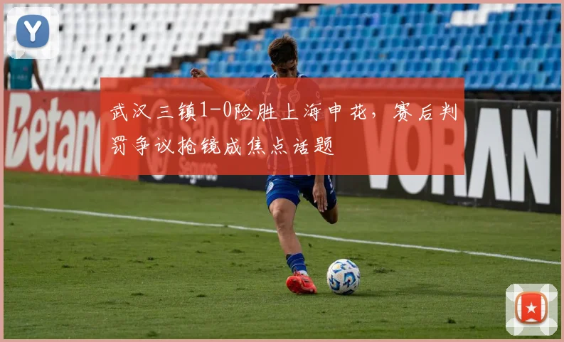武汉三镇1-0险胜上海申花,赛后判罚争议抢镜成焦点话题